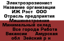 Электроэрозионист › Название организации ­ ИЖ-Рэст, ООО › Отрасль предприятия ­ Машиностроение › Минимальный оклад ­ 25 000 - Все города Работа » Вакансии   . Амурская обл.,Зейский р-н